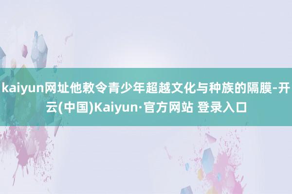 kaiyun网址他敕令青少年超越文化与种族的隔膜-开云(中国)Kaiyun·官方网站 登录入口