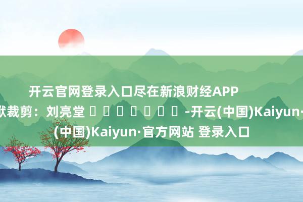 开云官网登录入口尽在新浪财经APP 包袱裁剪:刘亮堂 -开云(中国)Kaiyun·官方网站 登录入口