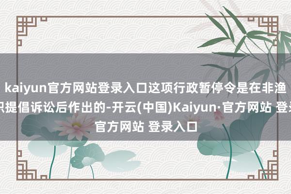 kaiyun官方网站登录入口这项行政暂停令是在非渔利组织提倡诉讼后作出的-开云(中国)Kaiyun·官方网站 登录入口