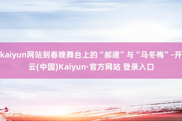 kaiyun网站到春晚舞台上的“郝建”与“马冬梅”-开云(中国)Kaiyun·官方网站 登录入口