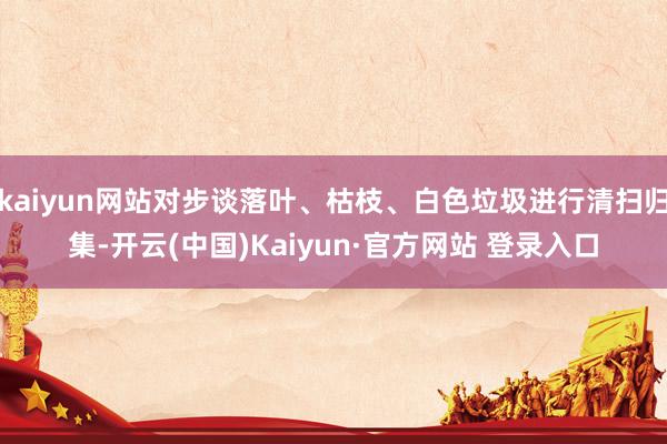 kaiyun网站对步谈落叶、枯枝、白色垃圾进行清扫归集-开云(中国)Kaiyun·官方网站 登录入口