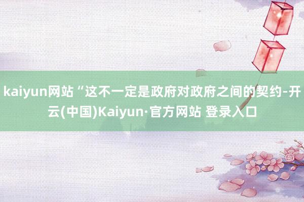 kaiyun网站“这不一定是政府对政府之间的契约-开云(中国)Kaiyun·官方网站 登录入口