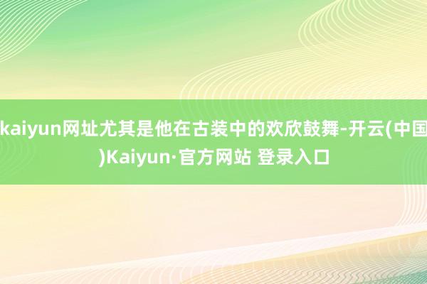 kaiyun网址尤其是他在古装中的欢欣鼓舞-开云(中国)Kaiyun·官方网站 登录入口