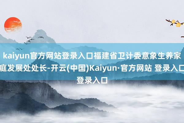 kaiyun官方网站登录入口福建省卫计委意象生养家庭发展处处长-开云(中国)Kaiyun·官方网站 登录入口