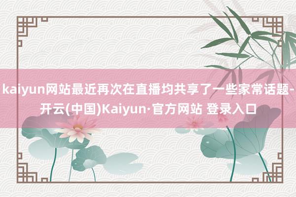 kaiyun网站最近再次在直播均共享了一些家常话题-开云(中国)Kaiyun·官方网站 登录入口