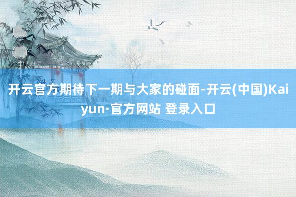 开云官方期待下一期与大家的碰面-开云(中国)Kaiyun·官方网站 登录入口