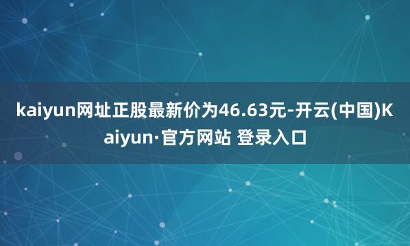 kaiyun网址正股最新价为46.63元-开云(中国)Kaiyun·官方网站 登录入口