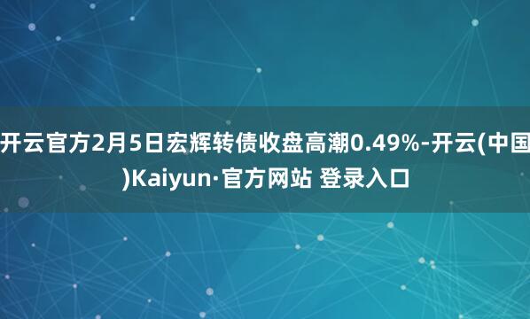 开云官方2月5日宏辉转债收盘高潮0.49%-开云(中国)Kaiyun·官方网站 登录入口