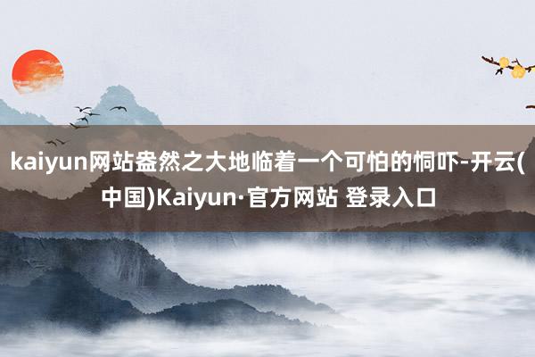 kaiyun网站盎然之大地临着一个可怕的恫吓-开云(中国)Kaiyun·官方网站 登录入口