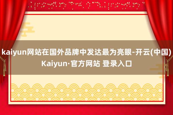 kaiyun网站在国外品牌中发达最为亮眼-开云(中国)Kaiyun·官方网站 登录入口
