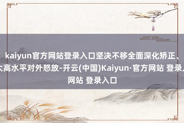 kaiyun官方网站登录入口坚决不移全面深化矫正、扩大高水平对外怒放-开云(中国)Kaiyun·官方网站 登录入口