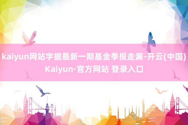 kaiyun网站字据最新一期基金季报走漏-开云(中国)Kaiyun·官方网站 登录入口