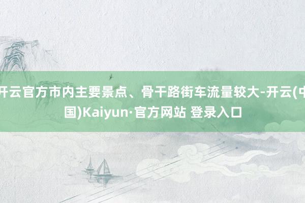 开云官方市内主要景点、骨干路街车流量较大-开云(中国)Kaiyun·官方网站 登录入口