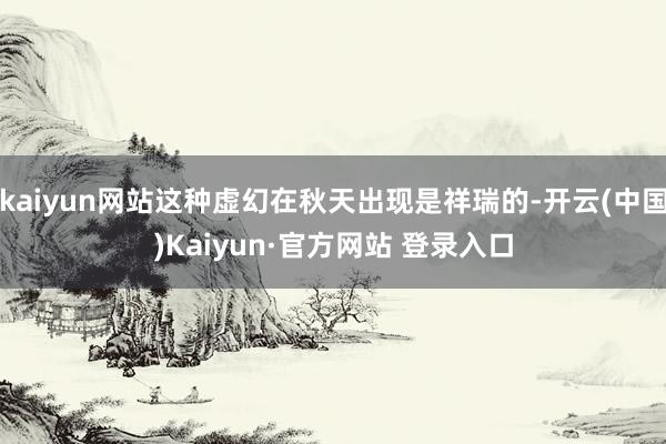 kaiyun网站这种虚幻在秋天出现是祥瑞的-开云(中国)Kaiyun·官方网站 登录入口