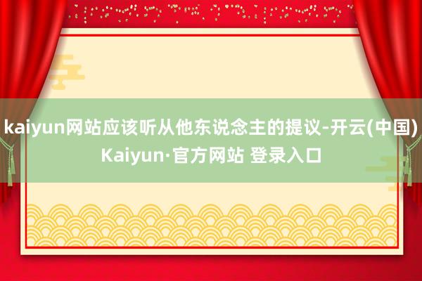 kaiyun网站应该听从他东说念主的提议-开云(中国)Kaiyun·官方网站 登录入口