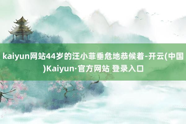 kaiyun网站44岁的汪小菲垂危地恭候着-开云(中国)Kaiyun·官方网站 登录入口