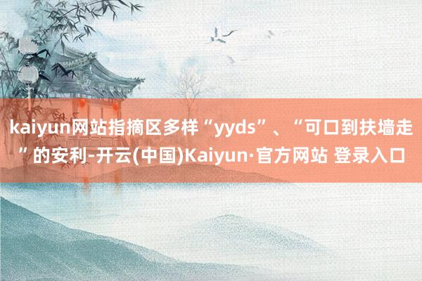 kaiyun网站指摘区多样“yyds”、“可口到扶墙走”的安利-开云(中国)Kaiyun·官方网站 登录入口