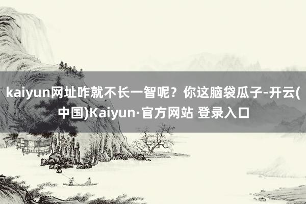 kaiyun网址咋就不长一智呢？你这脑袋瓜子-开云(中国)Kaiyun·官方网站 登录入口