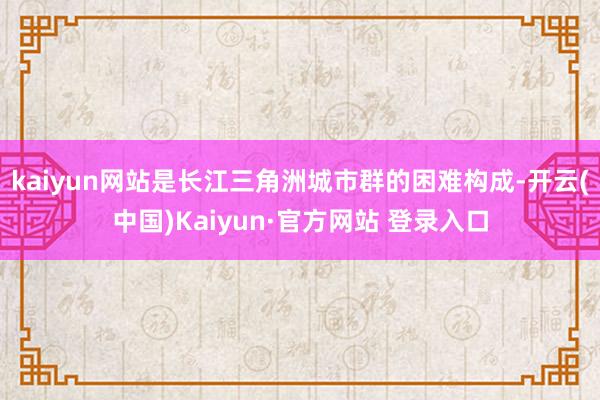 kaiyun网站是长江三角洲城市群的困难构成-开云(中国)Kaiyun·官方网站 登录入口