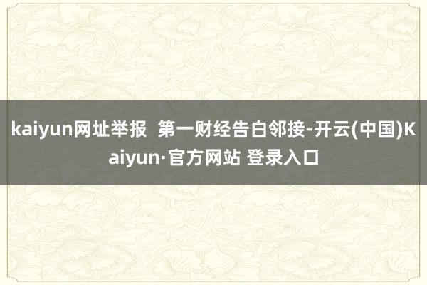 kaiyun网址举报  第一财经告白邻接-开云(中国)Kaiyun·官方网站 登录入口