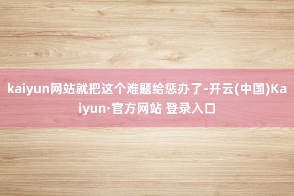 kaiyun网站就把这个难题给惩办了-开云(中国)Kaiyun·官方网站 登录入口