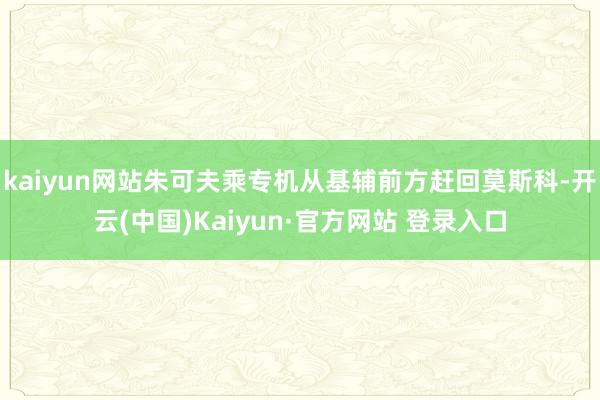 kaiyun网站朱可夫乘专机从基辅前方赶回莫斯科-开云(中国)Kaiyun·官方网站 登录入口
