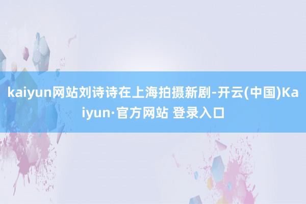 kaiyun网站刘诗诗在上海拍摄新剧-开云(中国)Kaiyun·官方网站 登录入口