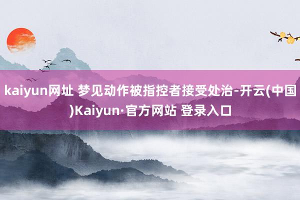 kaiyun网址 梦见动作被指控者接受处治-开云(中国)Kaiyun·官方网站 登录入口