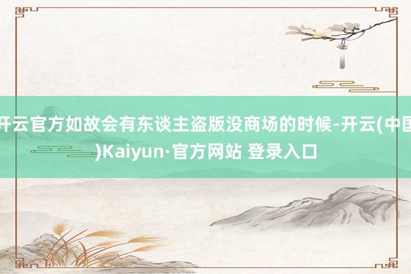 开云官方如故会有东谈主盗版没商场的时候-开云(中国)Kaiyun·官方网站 登录入口