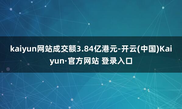 kaiyun网站成交额3.84亿港元-开云(中国)Kaiyun·官方网站 登录入口