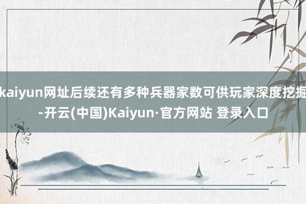 kaiyun网址后续还有多种兵器家数可供玩家深度挖掘-开云(中国)Kaiyun·官方网站 登录入口