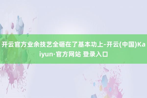 开云官方业余技艺全砸在了基本功上-开云(中国)Kaiyun·官方网站 登录入口