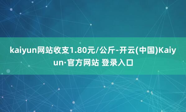 kaiyun网站收支1.80元/公斤-开云(中国)Kaiyun·官方网站 登录入口