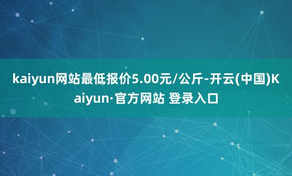 kaiyun网站最低报价5.00元/公斤-开云(中国)Kaiyun·官方网站 登录入口