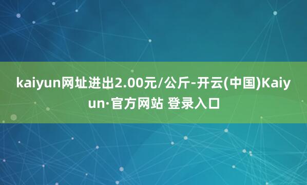 kaiyun网址进出2.00元/公斤-开云(中国)Kaiyun·官方网站 登录入口