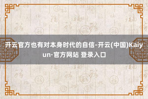 开云官方也有对本身时代的自信-开云(中国)Kaiyun·官方网站 登录入口
