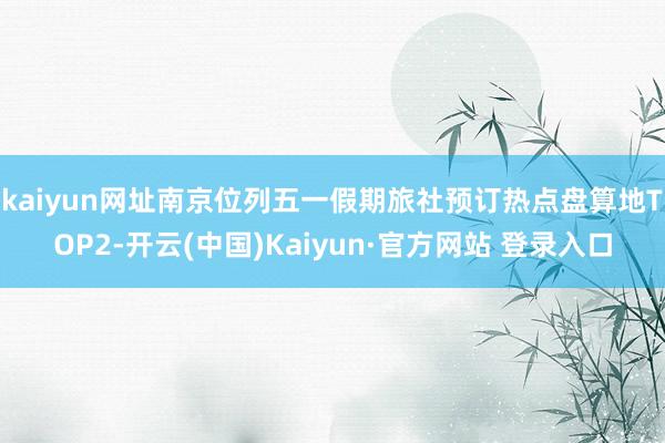 kaiyun网址南京位列五一假期旅社预订热点盘算地TOP2-开云(中国)Kaiyun·官方网站 登录入口