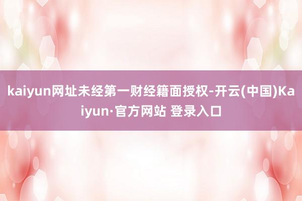 kaiyun网址未经第一财经籍面授权-开云(中国)Kaiyun·官方网站 登录入口