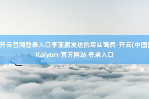 开云官网登录入口李亚鹏发达的尽头蔼然-开云(中国)Kaiyun·官方网站 登录入口