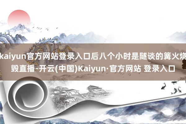 kaiyun官方网站登录入口后八个小时是隧谈的篝火烧毁直播-开云(中国)Kaiyun·官方网站 登录入口