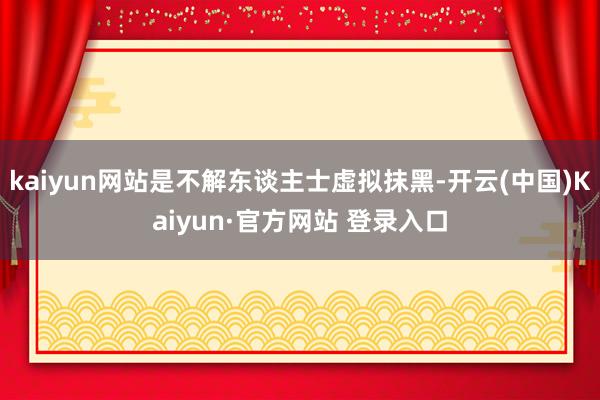 kaiyun网站是不解东谈主士虚拟抹黑-开云(中国)Kaiyun·官方网站 登录入口