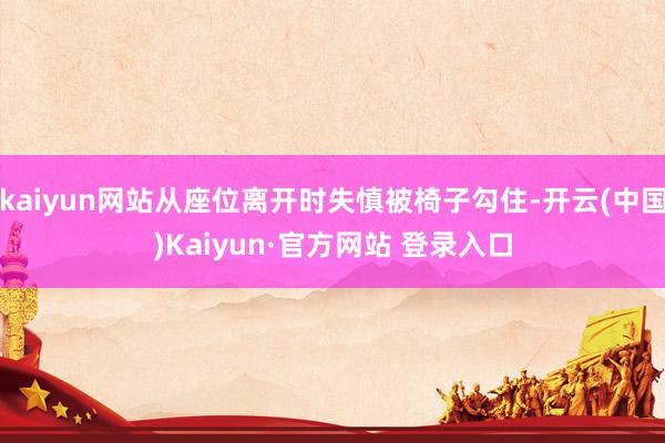 kaiyun网站从座位离开时失慎被椅子勾住-开云(中国)Kaiyun·官方网站 登录入口