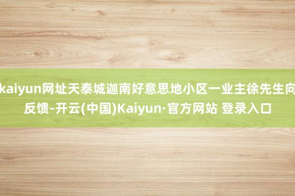 kaiyun网址天泰城迦南好意思地小区一业主徐先生向反馈-开云(中国)Kaiyun·官方网站 登录入口