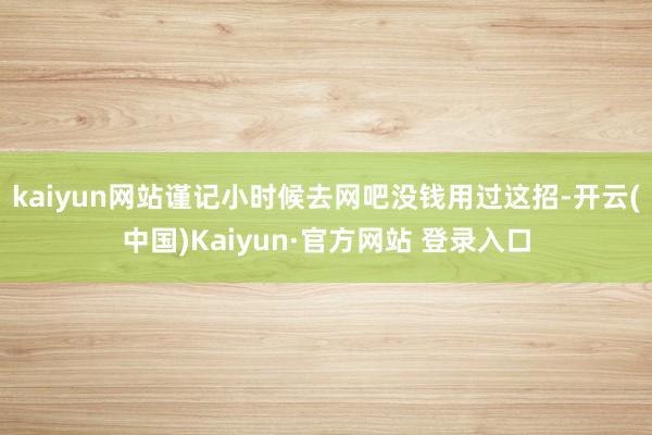 kaiyun网站谨记小时候去网吧没钱用过这招-开云(中国)Kaiyun·官方网站 登录入口