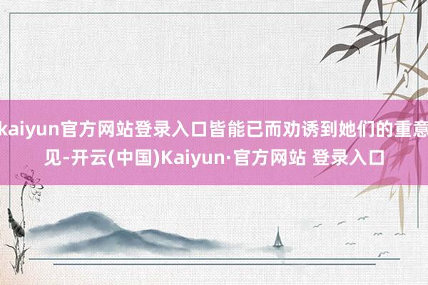 kaiyun官方网站登录入口皆能已而劝诱到她们的重意见-开云(中国)Kaiyun·官方网站 登录入口