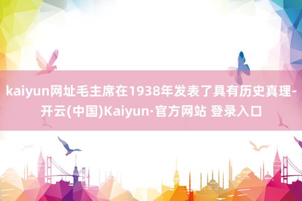 kaiyun网址毛主席在1938年发表了具有历史真理-开云(中国)Kaiyun·官方网站 登录入口