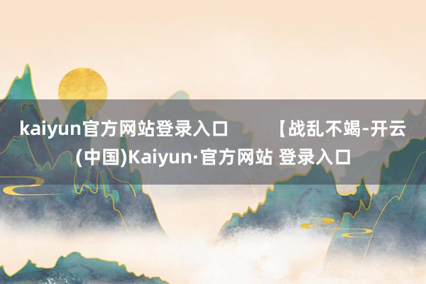 kaiyun官方网站登录入口        【战乱不竭-开云(中国)Kaiyun·官方网站 登录入口