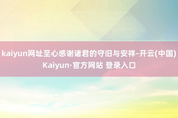 kaiyun网址至心感谢诸君的守旧与安祥-开云(中国)Kaiyun·官方网站 登录入口