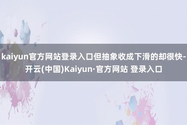 kaiyun官方网站登录入口但抽象收成下滑的却很快-开云(中国)Kaiyun·官方网站 登录入口