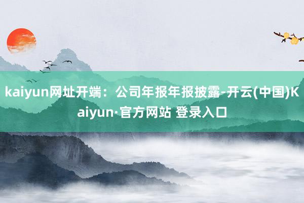 kaiyun网址开端：公司年报年报披露-开云(中国)Kaiyun·官方网站 登录入口